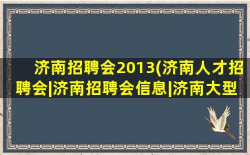 济南招聘会2013(济南人才招聘会丨济南招聘会信息丨济南大型招聘会地点)